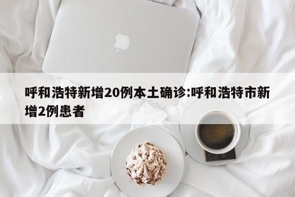 呼和浩特新增20例本土确诊:呼和浩特市新增2例患者