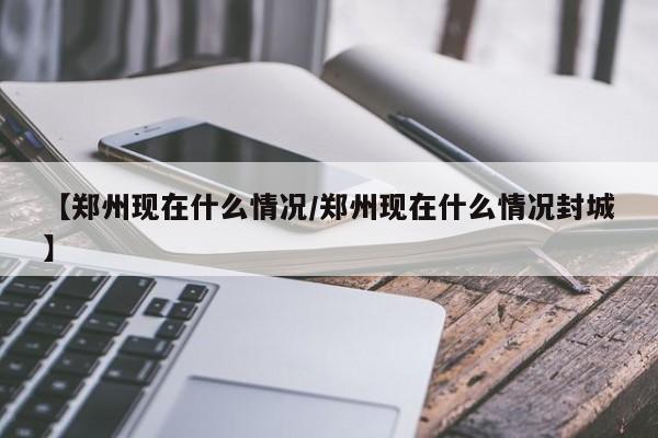 【郑州现在什么情况/郑州现在什么情况封城】