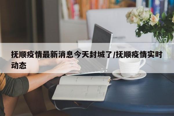 抚顺疫情最新消息今天封城了/抚顺疫情实时动态