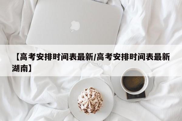 【高考安排时间表最新/高考安排时间表最新湖南】