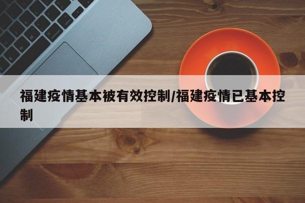 福建疫情基本被有效控制/福建疫情已基本控制