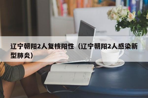 辽宁朝阳2人复核阳性（辽宁朝阳2人感染新型肺炎）