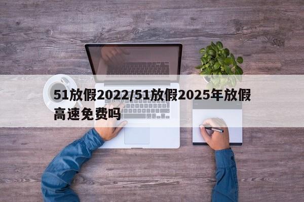 51放假2022/51放假2025年放假高速免费吗