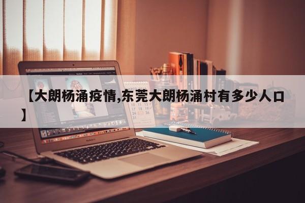 【大朗杨涌疫情,东莞大朗杨涌村有多少人口】