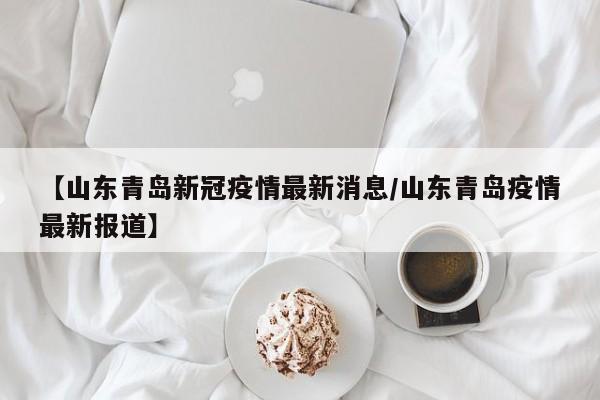 【山东青岛新冠疫情最新消息/山东青岛疫情最新报道】