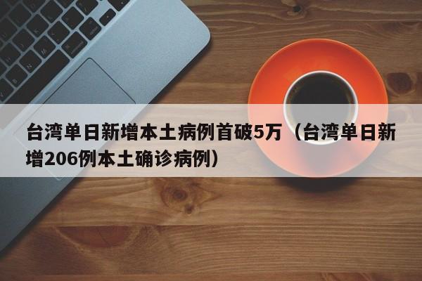 台湾单日新增本土病例首破5万（台湾单日新增206例本土确诊病例）