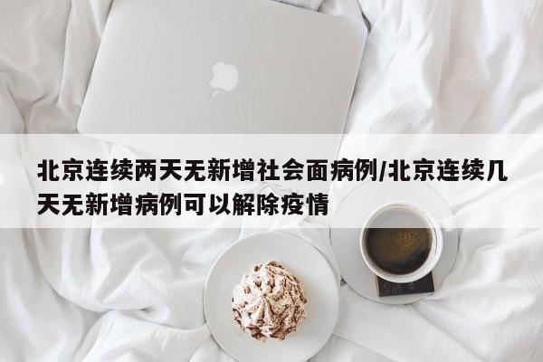 北京连续两天无新增社会面病例/北京连续几天无新增病例可以解除疫情