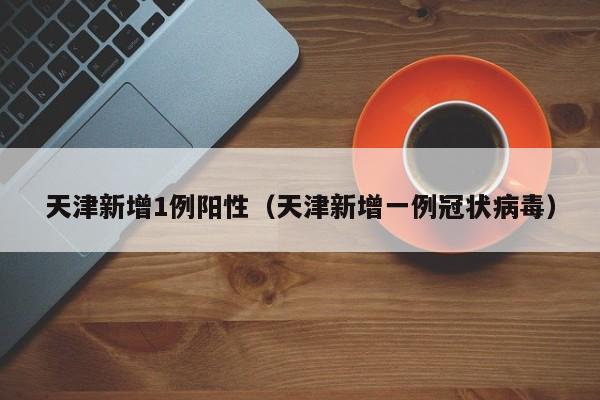天津新增1例阳性（天津新增一例冠状病毒）
