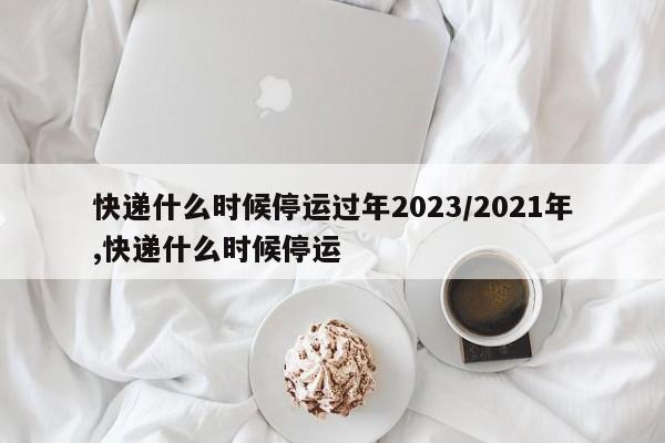 快递什么时候停运过年2023/2021年,快递什么时候停运