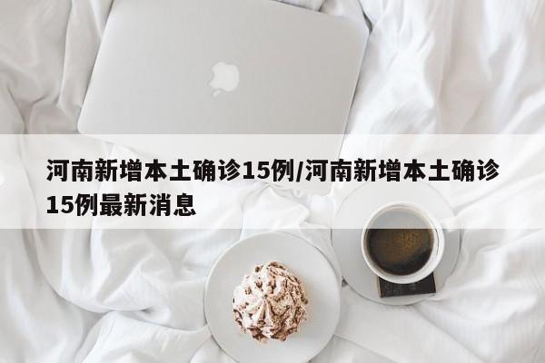 河南新增本土确诊15例/河南新增本土确诊15例最新消息