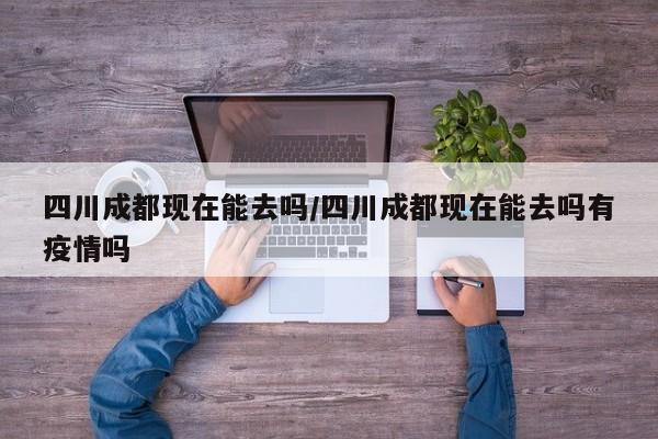 四川成都现在能去吗/四川成都现在能去吗有疫情吗