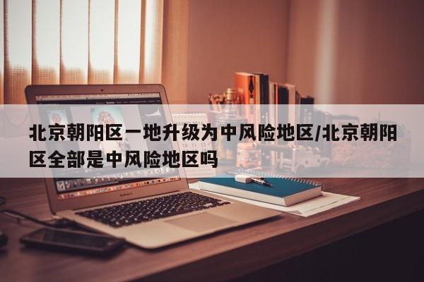 北京朝阳区一地升级为中风险地区/北京朝阳区全部是中风险地区吗