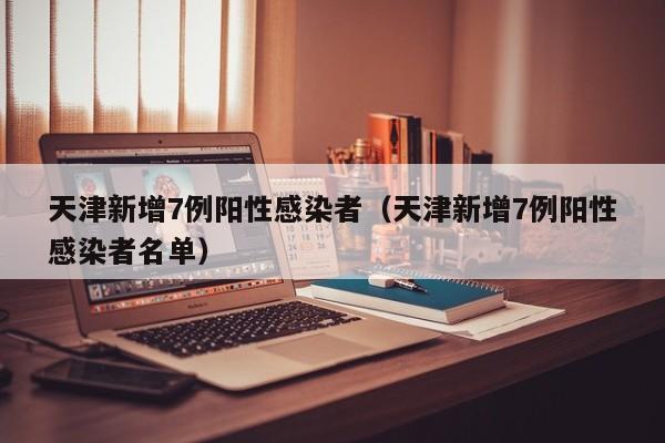 天津新增7例阳性感染者（天津新增7例阳性感染者名单）