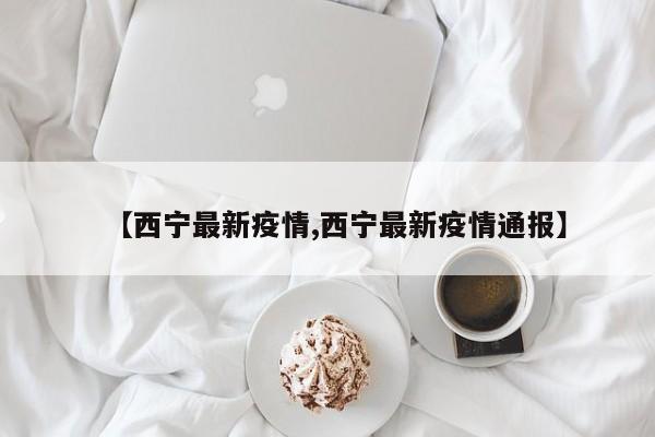 【西宁最新疫情,西宁最新疫情通报】