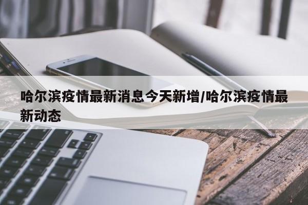 哈尔滨疫情最新消息今天新增/哈尔滨疫情最新动态