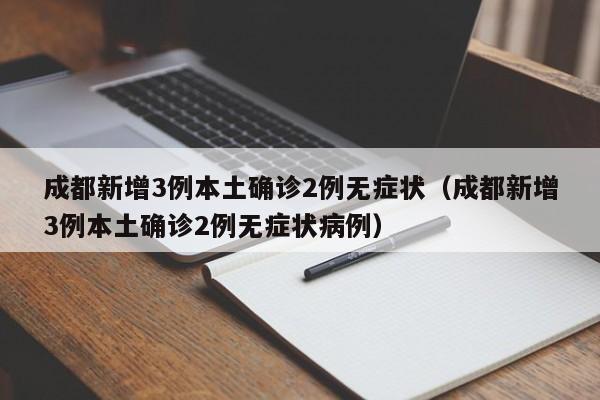 成都新增3例本土确诊2例无症状（成都新增3例本土确诊2例无症状病例）