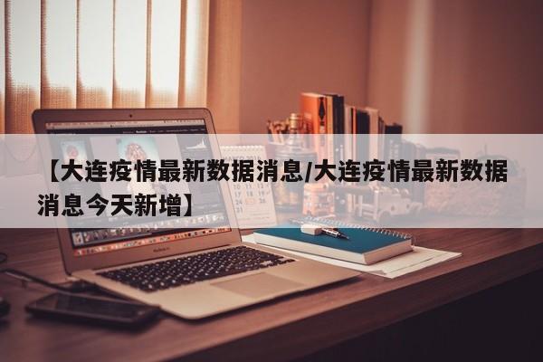【大连疫情最新数据消息/大连疫情最新数据消息今天新增】