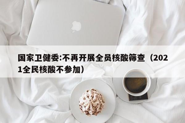 国家卫健委:不再开展全员核酸筛查（2021全民核酸不参加）