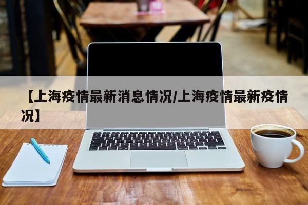 【上海疫情最新消息情况/上海疫情最新疫情况】