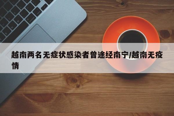 越南两名无症状感染者曾途经南宁/越南无疫情
