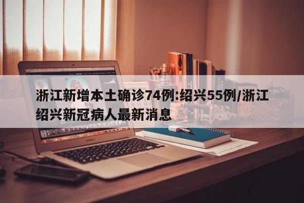 浙江新增本土确诊74例:绍兴55例/浙江绍兴新冠病人最新消息