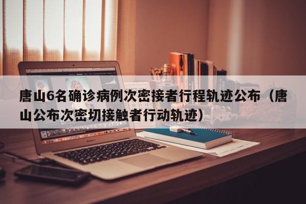 唐山6名确诊病例次密接者行程轨迹公布（唐山公布次密切接触者行动轨迹）