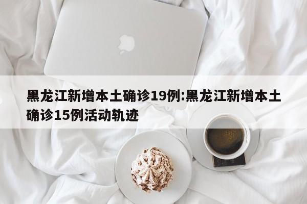 黑龙江新增本土确诊19例:黑龙江新增本土确诊15例活动轨迹