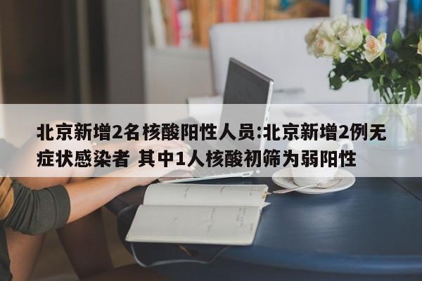 北京新增2名核酸阳性人员:北京新增2例无症状感染者 其中1人核酸初筛为弱阳性