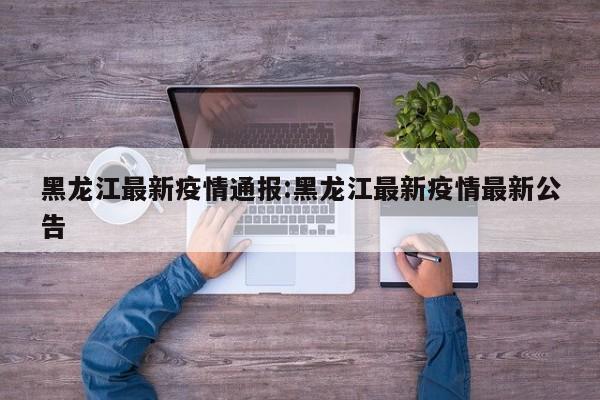 黑龙江最新疫情通报:黑龙江最新疫情最新公告