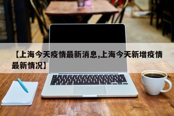 【上海今天疫情最新消息,上海今天新增疫情最新情况】