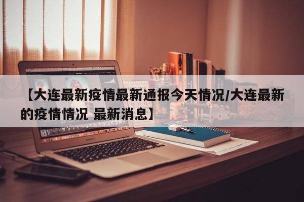 【大连最新疫情最新通报今天情况/大连最新的疫情情况 最新消息】
