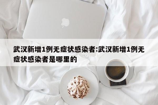 武汉新增1例无症状感染者:武汉新增1例无症状感染者是哪里的