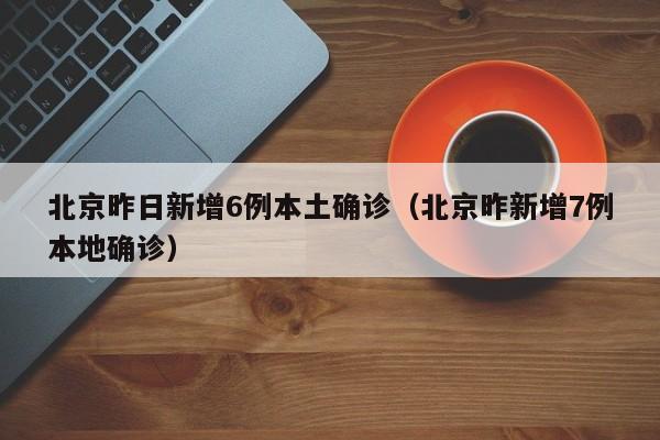北京昨日新增6例本土确诊(北京昨新增7例本地确诊)