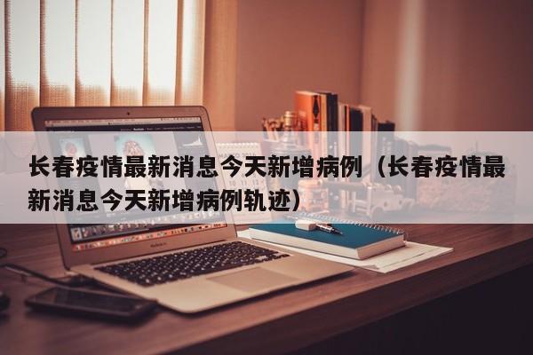 长春疫情最新消息今天新增病例(长春疫情最新消息今天新增病例轨迹)