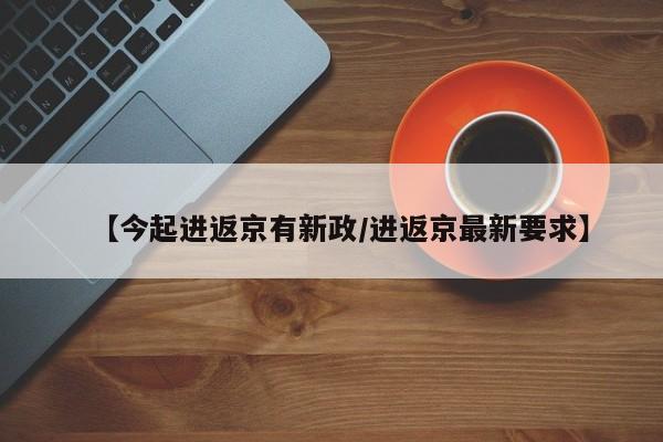 【今起进返京有新政/进返京最新要求】