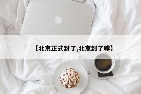 【北京正式封了,北京封了嘛】