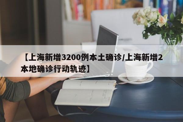 【上海新增3200例本土确诊/上海新增2本地确诊行动轨迹】