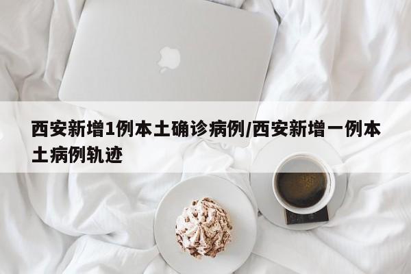 西安新增1例本土确诊病例/西安新增一例本土病例轨迹