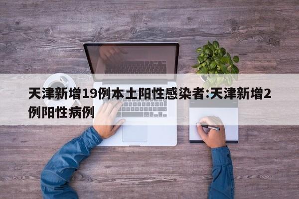 天津新增19例本土阳性感染者:天津新增2例阳性病例