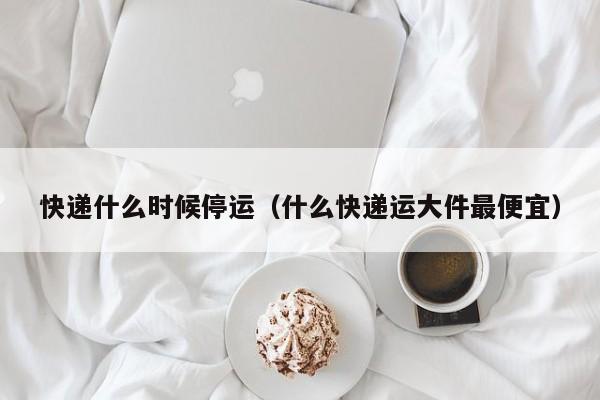 快递什么时候停运(什么快递运大件最便宜)