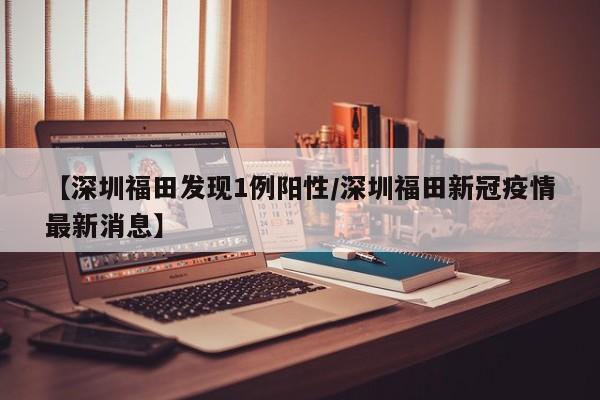 【深圳福田发现1例阳性/深圳福田新冠疫情最新消息】