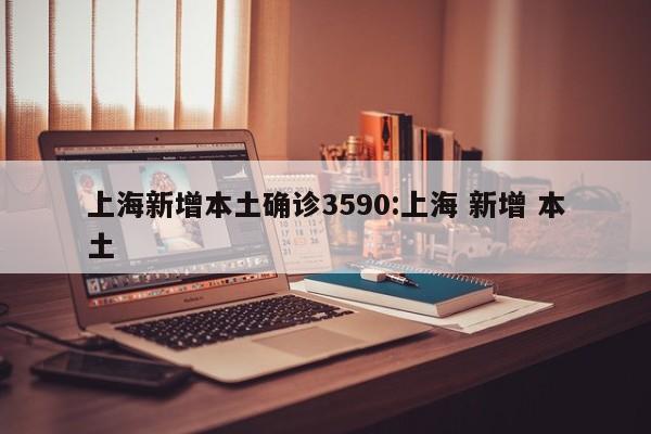 上海新增本土确诊3590:上海 新增 本土