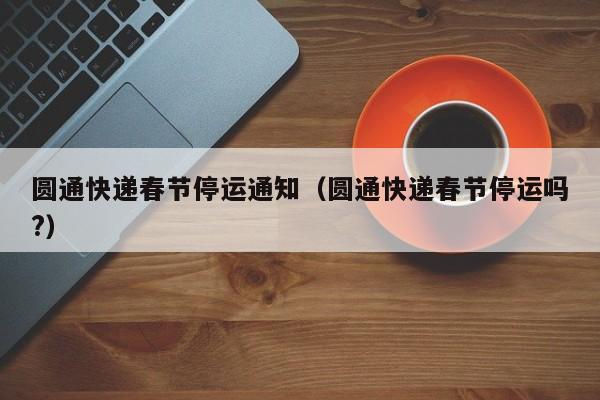 圆通快递春节停运通知(圆通快递春节停运吗?)