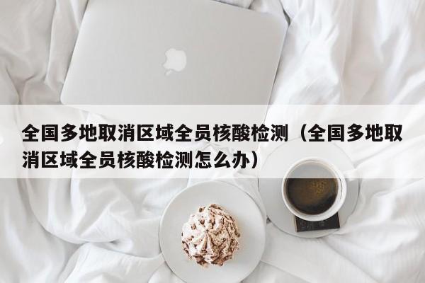 全国多地取消区域全员核酸检测(全国多地取消区域全员核酸检测怎么办)