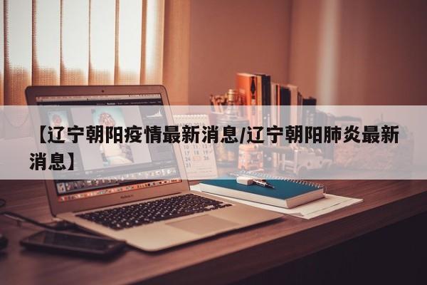 【辽宁朝阳疫情最新消息/辽宁朝阳肺炎最新消息】