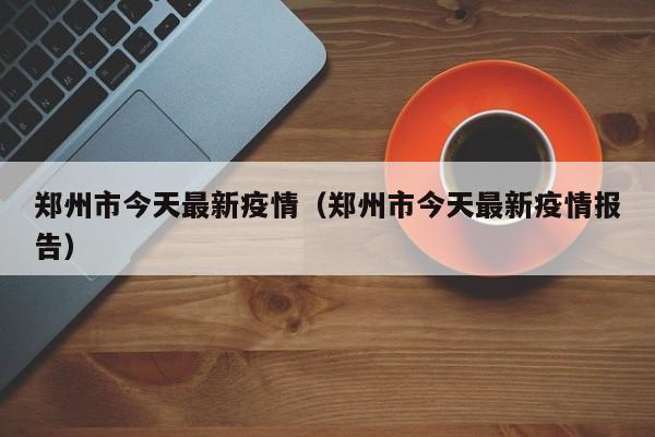 郑州市今天最新疫情(郑州市今天最新疫情报告)