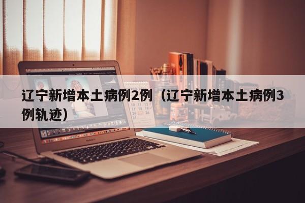 辽宁新增本土病例2例(辽宁新增本土病例3例轨迹)