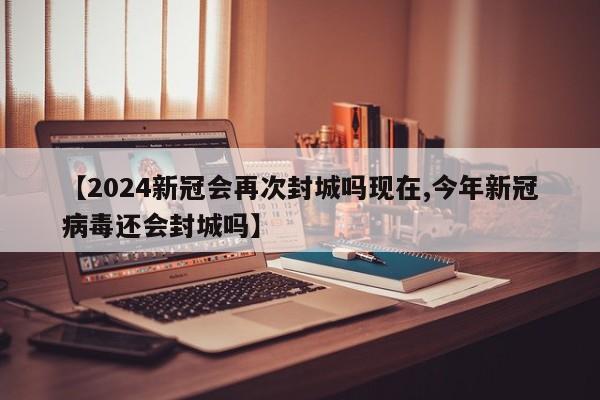 【2024新冠会再次封城吗现在,今年新冠病毒还会封城吗】
