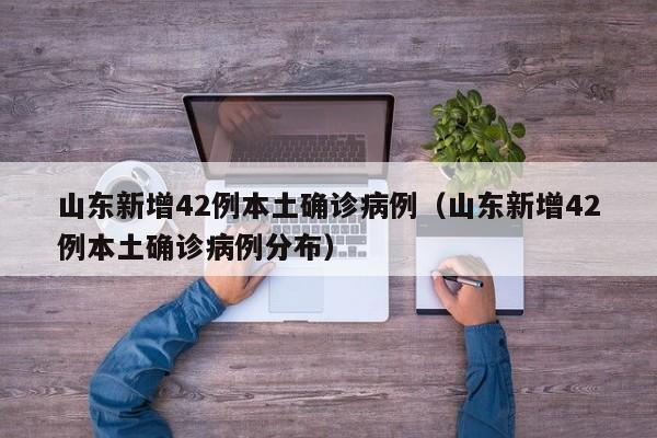 山东新增42例本土确诊病例(山东新增42例本土确诊病例分布)