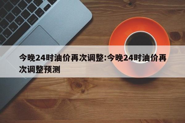 今晚24时油价再次调整:今晚24时油价再次调整预测